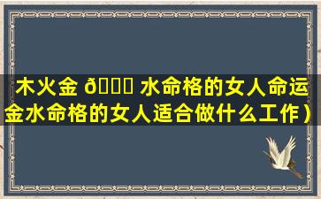 木火金 🍁 水命格的女人命运（金水命格的女人适合做什么工作）